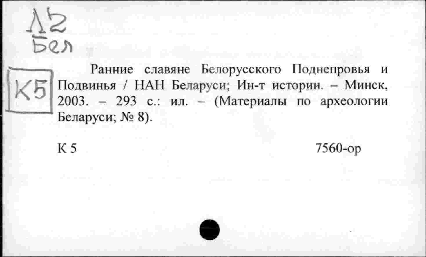 ﻿&гл
KB
Ранние славяне Белорусского Поднепровья и Подвинья / НАН Беларуси; Ин-т истории. - Минск, 2003. - 293 с.: ил. - (Материалы по археологии Беларуси; № 8).
К5
7560-ор